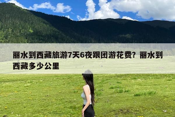 丽水到西藏旅游7天6夜跟团游花费?丽水到西藏多少公里