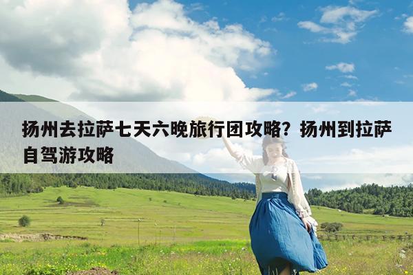 扬州去拉萨七天六晚旅行团攻略?扬州到拉萨自驾游攻略