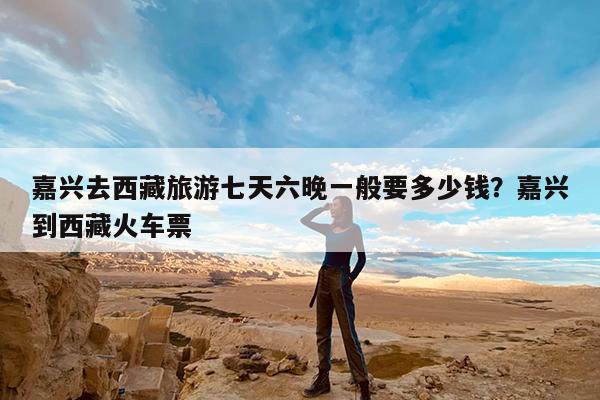 嘉兴去西藏旅游七天六晚一般要多少钱?嘉兴到西藏火车票
