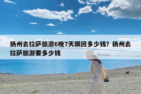 扬州去拉萨旅游6晚7天跟团多少钱?扬州去拉萨旅游要多少钱