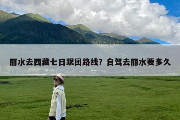 丽水去西藏七日跟团路线?自驾去丽水要多久