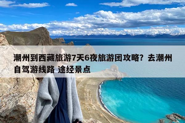 潮州到西藏旅游7天6夜旅游团攻略?去潮州自驾游线路 途经景点