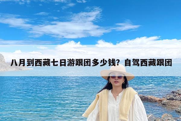 八月到西藏七日游跟团多少钱?自驾西藏跟团