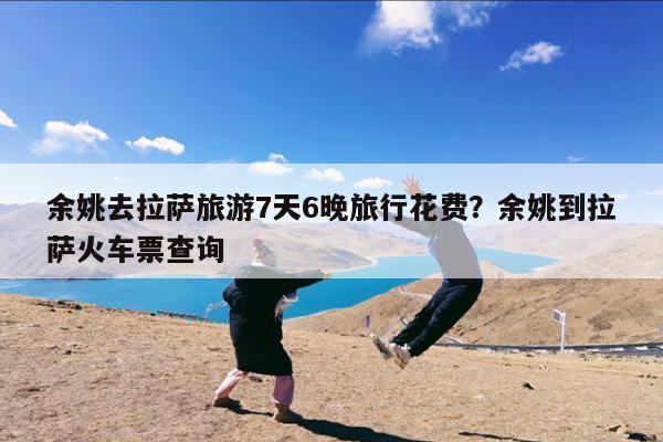 余姚去拉萨旅游7天6晚旅行花费?余姚到拉萨火车票查询