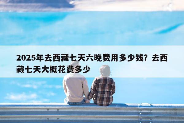 2025年去西藏七天六晚费用多少钱?去西藏七天大概花费多少