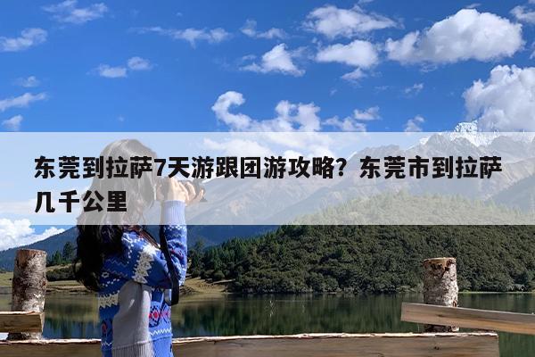 东莞到拉萨7天游跟团游攻略?东莞市到拉萨几千公里