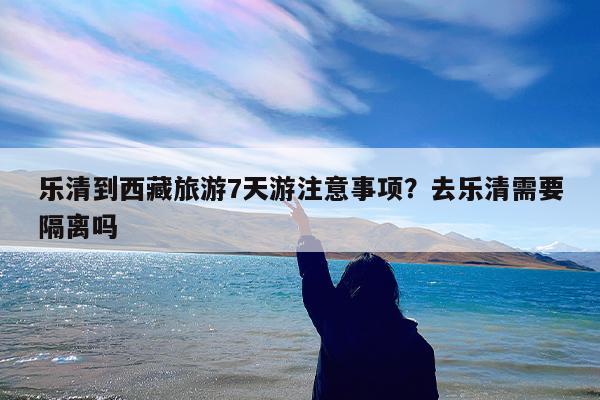 乐清到西藏旅游7天游注意事项?去乐清需要隔离吗